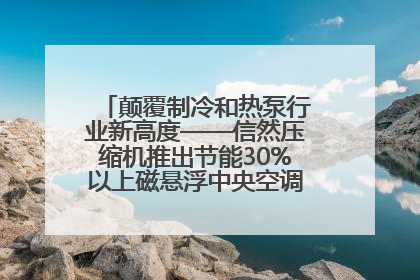 颠覆制冷和热泵行业新高度——信然压缩机推出节能30%以上磁悬浮中央空调和磁悬浮热泵