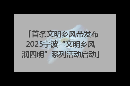 首条文明乡风带发布 2025宁波“文明乡风润四明”系列活动启动
