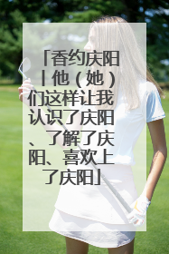香约庆阳丨他（她）们这样让我认识了庆阳、了解了庆阳、喜欢上了庆阳
