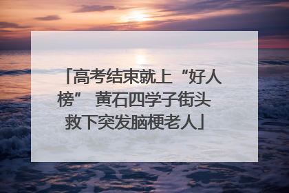 高考结束就上“好人榜” 黄石四学子街头救下突发脑梗老人