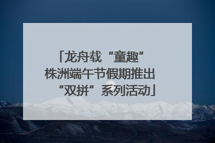 龙舟载“童趣” 株洲端午节假期推出“双拼”系列活动