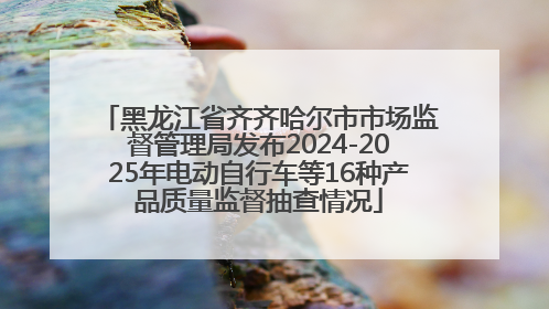 黑龙江省齐齐哈尔市市场监督管理局发布2024-2025年电动自行车等16种产品质量监督抽查情况