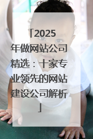 2025 年做网站公司精选：十家专业领先的网站建设公司解析