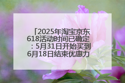 2025年淘宝京东618活动时间已确定：5月31日开始买到6月18日结束优惠力度最大最便宜！