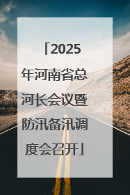 2025年河南省总河长会议暨防汛备汛调度会召开