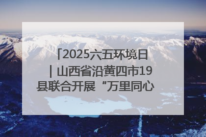 2025六五环境日｜山西省沿黄四市19县联合开展“万里同心，共护黄河”环保志愿者助力一泓清水入黄河公益活动