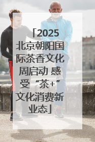 2025北京朝阳国际茶香文化周启动 感受“茶+”文化消费新业态
