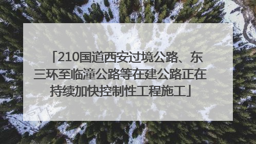 210国道西安过境公路、东三环至临潼公路等在建公路正在持续加快控制性工程施工
