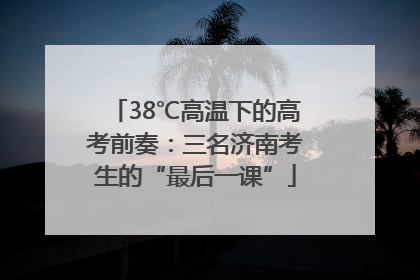 38℃高温下的高考前奏：三名济南考生的“最后一课”