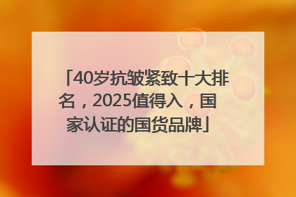 40岁抗皱紧致十大排名，2025值得入，国家认证的国货品牌